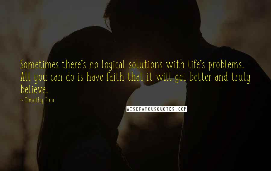 Timothy Pina Quotes: Sometimes there's no logical solutions with life's problems. All you can do is have faith that it will get better and truly believe.