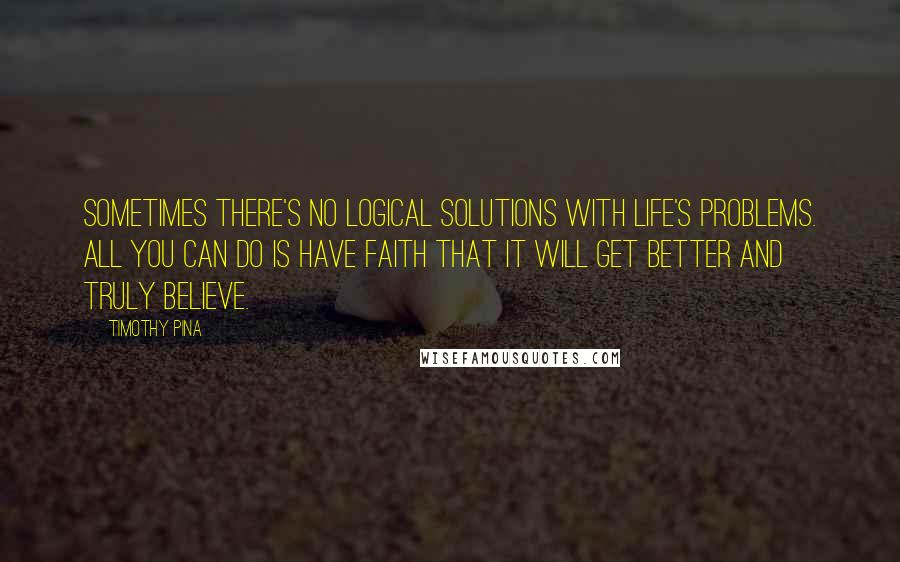 Timothy Pina Quotes: Sometimes there's no logical solutions with life's problems. All you can do is have faith that it will get better and truly believe.