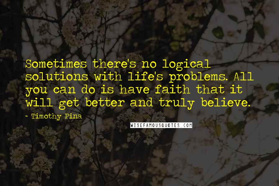 Timothy Pina Quotes: Sometimes there's no logical solutions with life's problems. All you can do is have faith that it will get better and truly believe.
