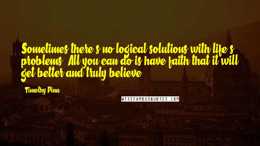 Timothy Pina Quotes: Sometimes there's no logical solutions with life's problems. All you can do is have faith that it will get better and truly believe.