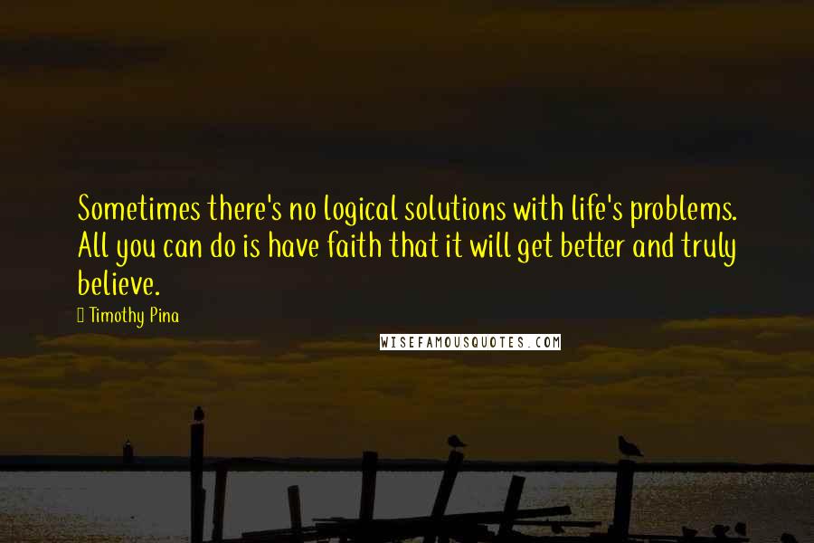 Timothy Pina Quotes: Sometimes there's no logical solutions with life's problems. All you can do is have faith that it will get better and truly believe.