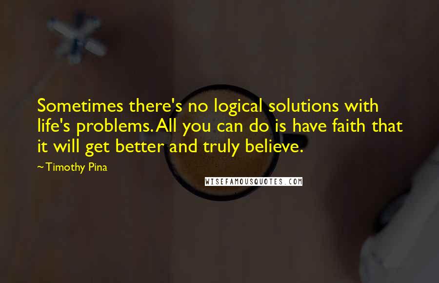 Timothy Pina Quotes: Sometimes there's no logical solutions with life's problems. All you can do is have faith that it will get better and truly believe.