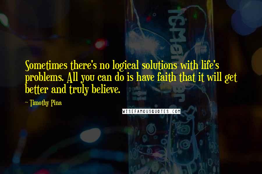 Timothy Pina Quotes: Sometimes there's no logical solutions with life's problems. All you can do is have faith that it will get better and truly believe.