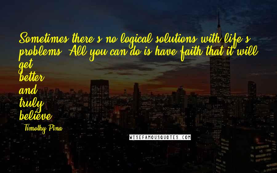 Timothy Pina Quotes: Sometimes there's no logical solutions with life's problems. All you can do is have faith that it will get better and truly believe.