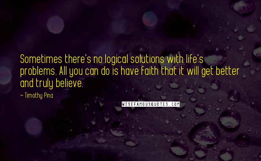 Timothy Pina Quotes: Sometimes there's no logical solutions with life's problems. All you can do is have faith that it will get better and truly believe.