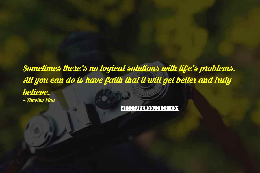 Timothy Pina Quotes: Sometimes there's no logical solutions with life's problems. All you can do is have faith that it will get better and truly believe.