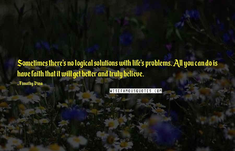 Timothy Pina Quotes: Sometimes there's no logical solutions with life's problems. All you can do is have faith that it will get better and truly believe.