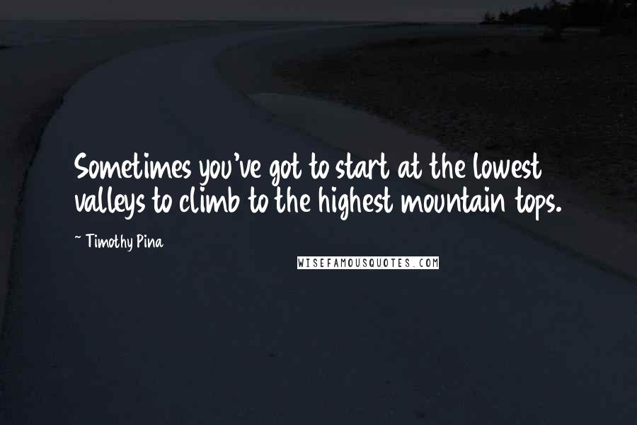 Timothy Pina Quotes: Sometimes you've got to start at the lowest valleys to climb to the highest mountain tops.