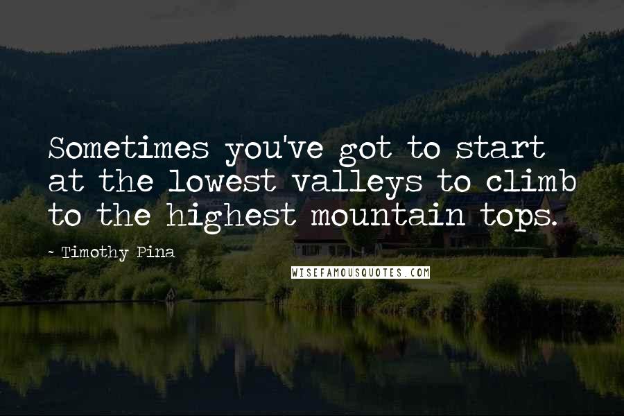 Timothy Pina Quotes: Sometimes you've got to start at the lowest valleys to climb to the highest mountain tops.