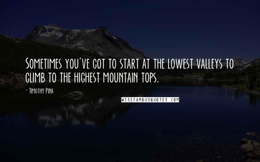 Timothy Pina Quotes: Sometimes you've got to start at the lowest valleys to climb to the highest mountain tops.