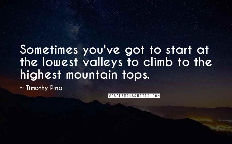 Timothy Pina Quotes: Sometimes you've got to start at the lowest valleys to climb to the highest mountain tops.