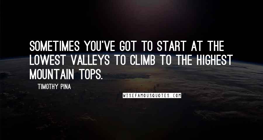 Timothy Pina Quotes: Sometimes you've got to start at the lowest valleys to climb to the highest mountain tops.