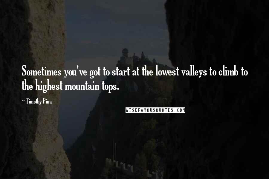 Timothy Pina Quotes: Sometimes you've got to start at the lowest valleys to climb to the highest mountain tops.