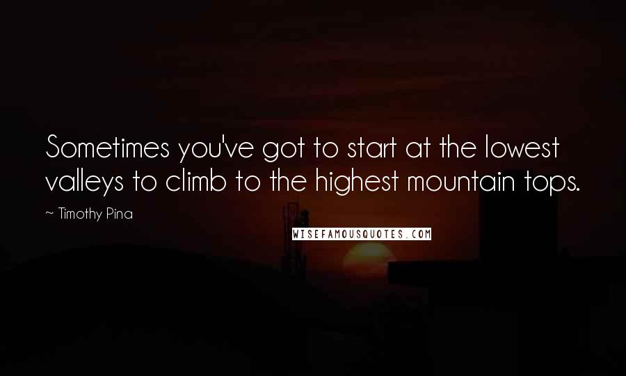 Timothy Pina Quotes: Sometimes you've got to start at the lowest valleys to climb to the highest mountain tops.