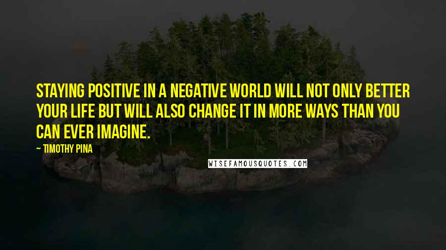 Timothy Pina Quotes: Staying positive in a negative world will not only better your life but will also change it in more ways than you can ever imagine.