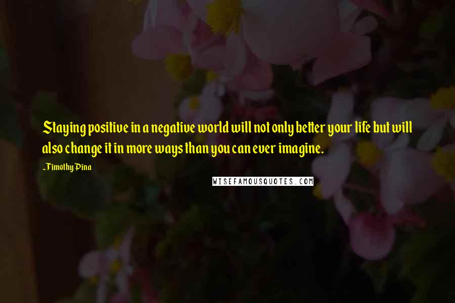 Timothy Pina Quotes: Staying positive in a negative world will not only better your life but will also change it in more ways than you can ever imagine.