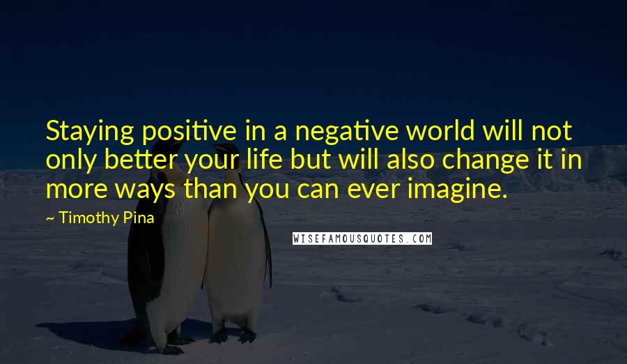 Timothy Pina Quotes: Staying positive in a negative world will not only better your life but will also change it in more ways than you can ever imagine.