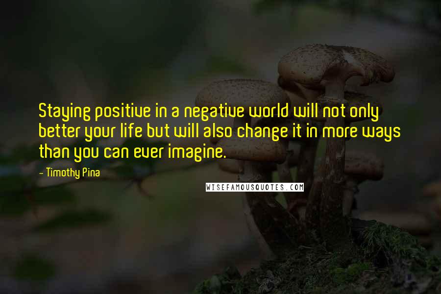 Timothy Pina Quotes: Staying positive in a negative world will not only better your life but will also change it in more ways than you can ever imagine.