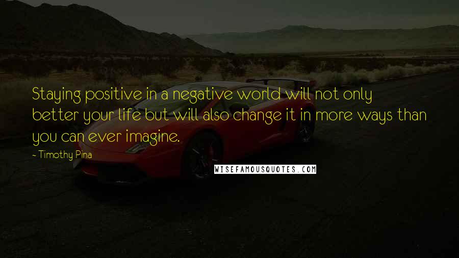 Timothy Pina Quotes: Staying positive in a negative world will not only better your life but will also change it in more ways than you can ever imagine.