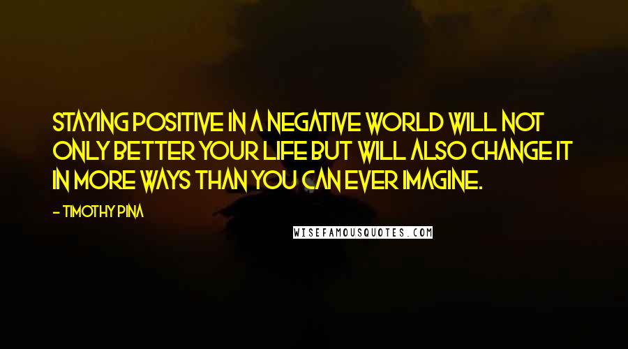 Timothy Pina Quotes: Staying positive in a negative world will not only better your life but will also change it in more ways than you can ever imagine.