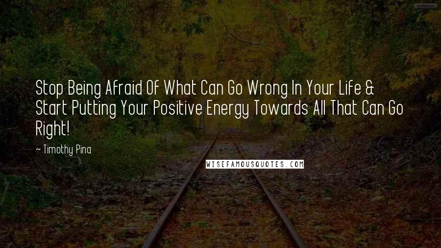 Timothy Pina Quotes: Stop Being Afraid Of What Can Go Wrong In Your Life & Start Putting Your Positive Energy Towards All That Can Go Right!