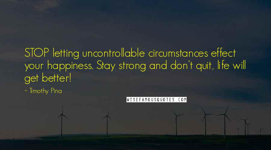 Timothy Pina Quotes: STOP letting uncontrollable circumstances effect your happiness. Stay strong and don't quit, life will get better!