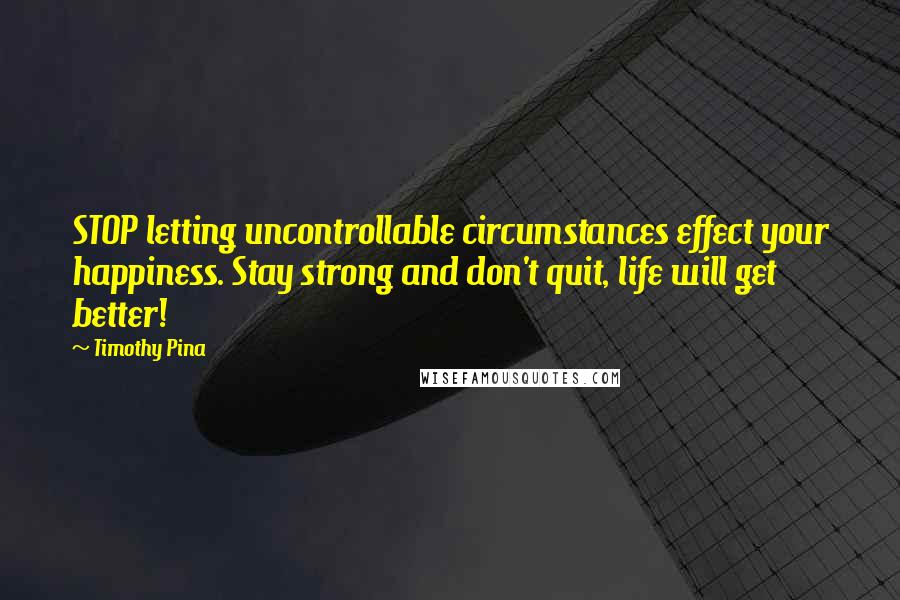 Timothy Pina Quotes: STOP letting uncontrollable circumstances effect your happiness. Stay strong and don't quit, life will get better!