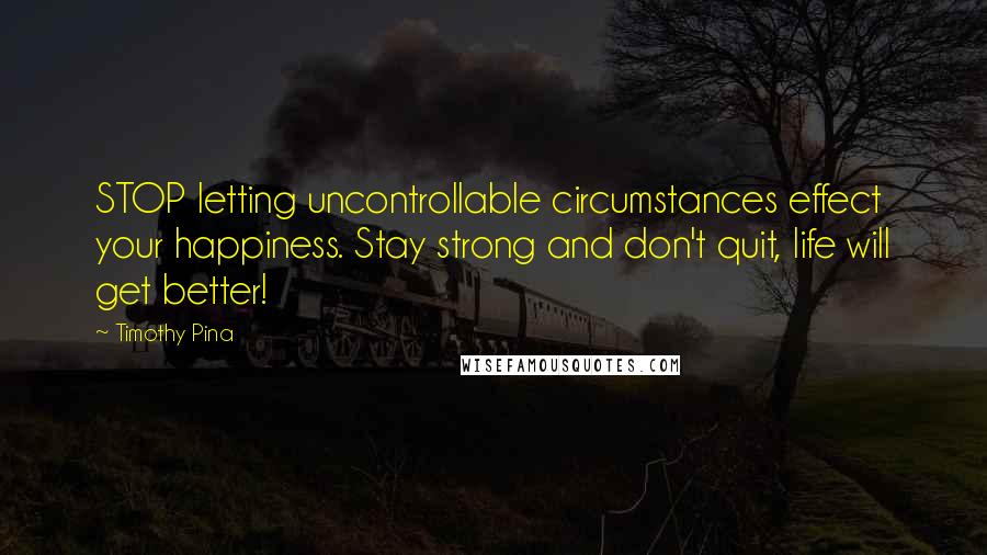 Timothy Pina Quotes: STOP letting uncontrollable circumstances effect your happiness. Stay strong and don't quit, life will get better!