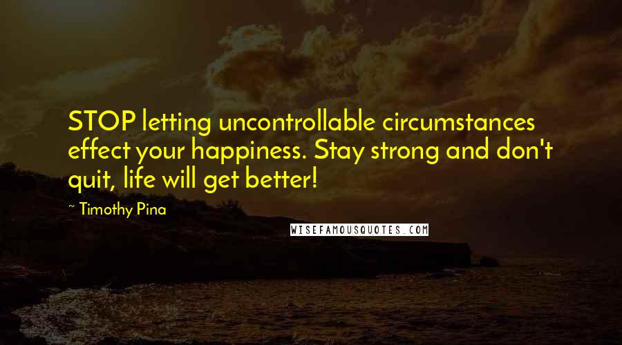 Timothy Pina Quotes: STOP letting uncontrollable circumstances effect your happiness. Stay strong and don't quit, life will get better!