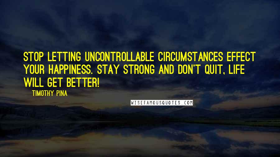 Timothy Pina Quotes: STOP letting uncontrollable circumstances effect your happiness. Stay strong and don't quit, life will get better!
