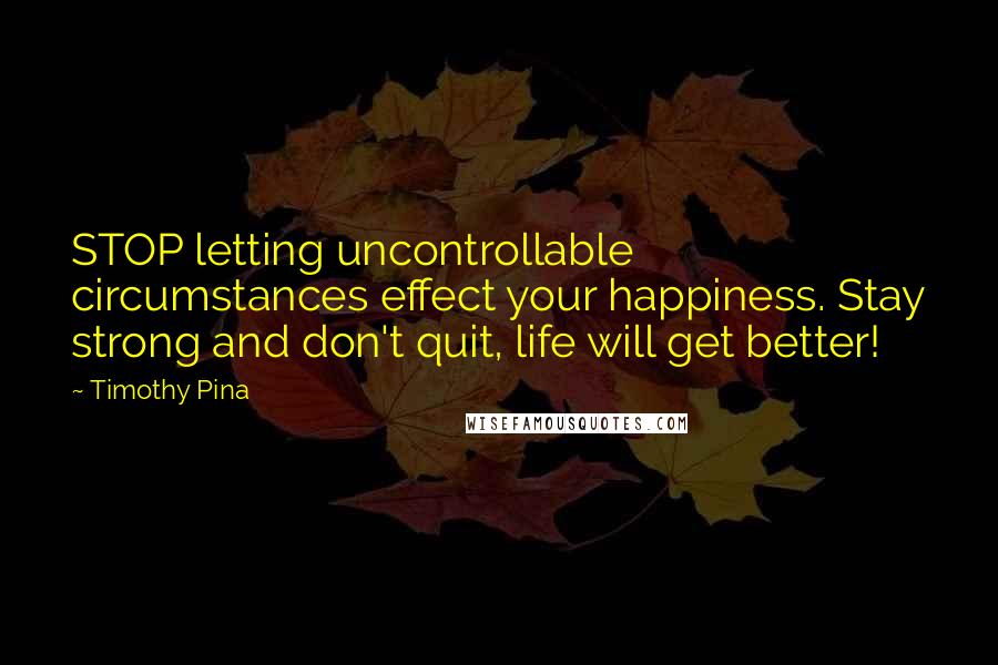 Timothy Pina Quotes: STOP letting uncontrollable circumstances effect your happiness. Stay strong and don't quit, life will get better!