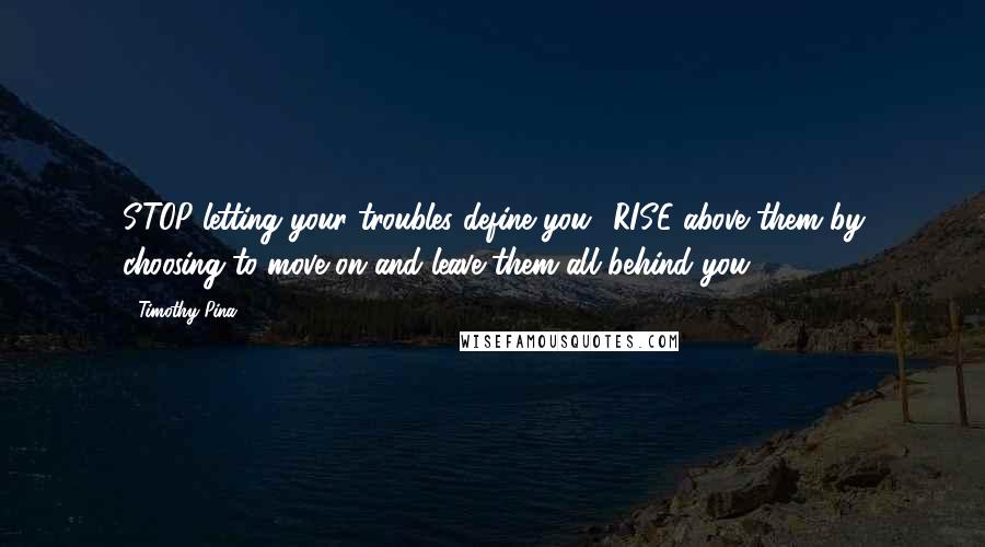 Timothy Pina Quotes: STOP letting your troubles define you! RISE above them by choosing to move on and leave them all behind you.