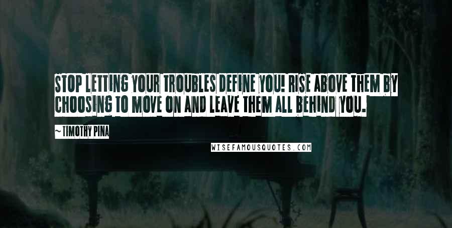 Timothy Pina Quotes: STOP letting your troubles define you! RISE above them by choosing to move on and leave them all behind you.