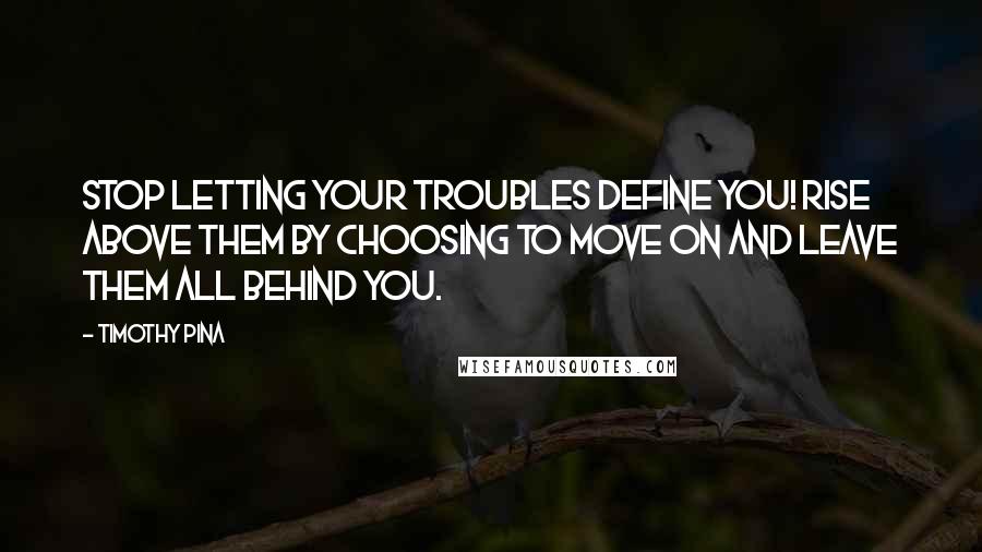 Timothy Pina Quotes: STOP letting your troubles define you! RISE above them by choosing to move on and leave them all behind you.