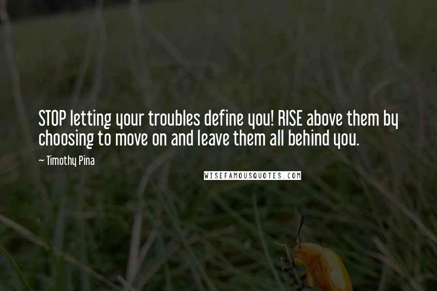 Timothy Pina Quotes: STOP letting your troubles define you! RISE above them by choosing to move on and leave them all behind you.