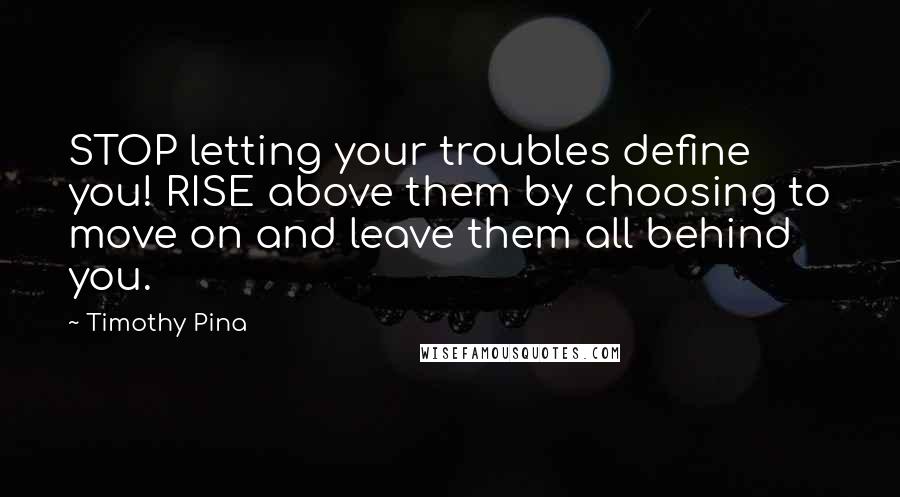 Timothy Pina Quotes: STOP letting your troubles define you! RISE above them by choosing to move on and leave them all behind you.