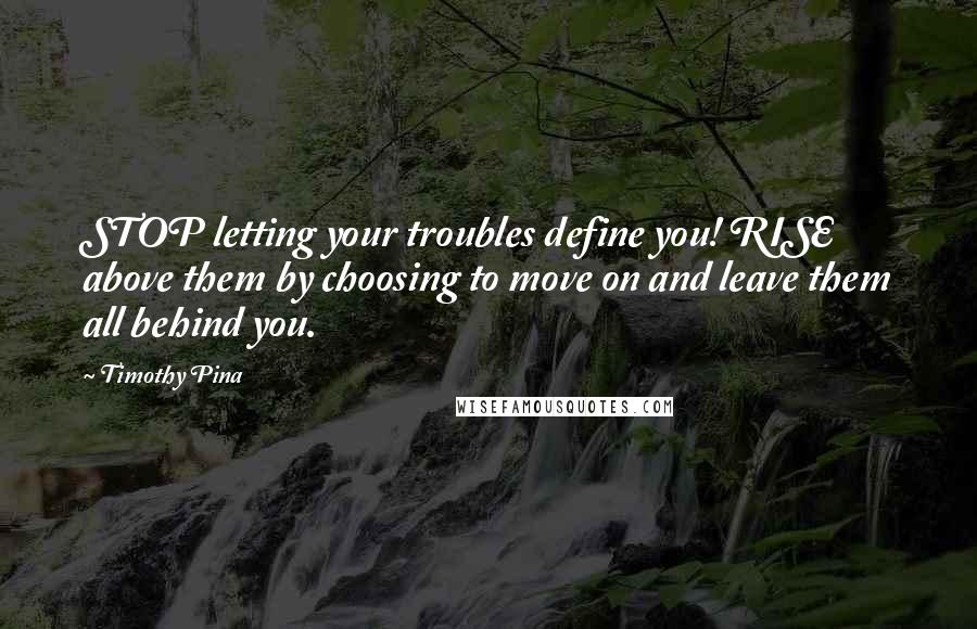 Timothy Pina Quotes: STOP letting your troubles define you! RISE above them by choosing to move on and leave them all behind you.