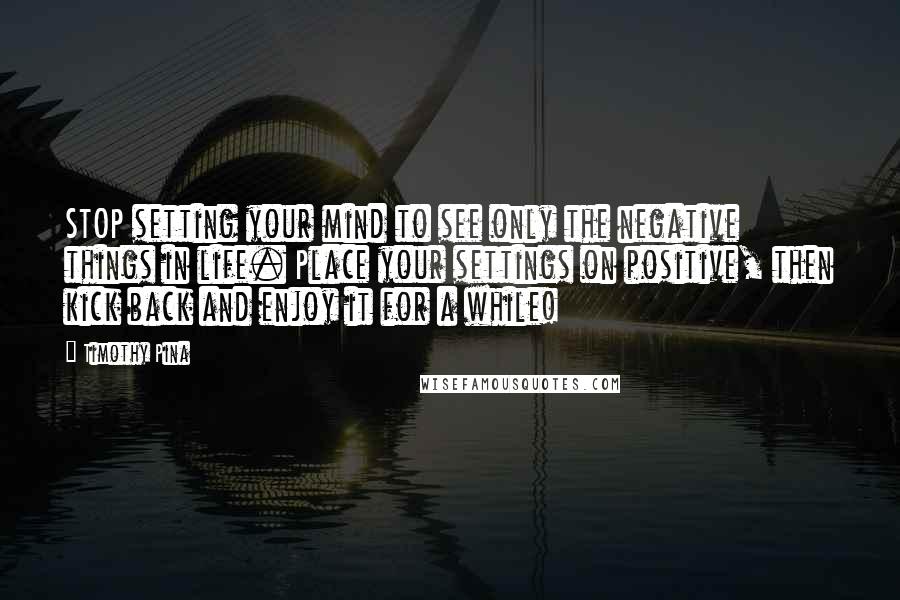 Timothy Pina Quotes: STOP setting your mind to see only the negative things in life. Place your settings on positive, then kick back and enjoy it for a while!