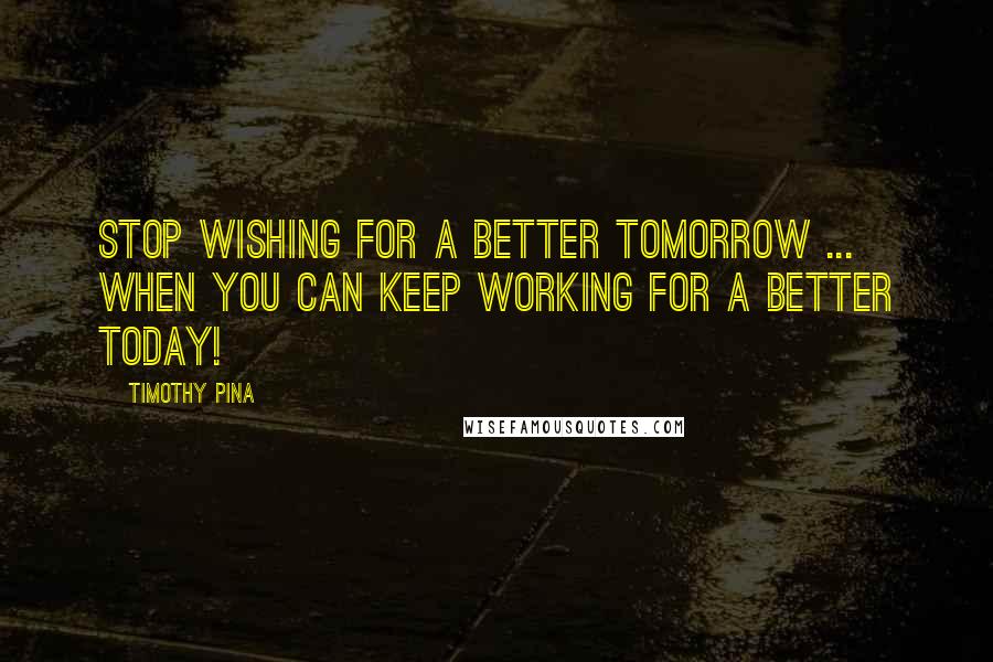 Timothy Pina Quotes: STOP wishing for a better tomorrow ... when you can keep working for a better today!