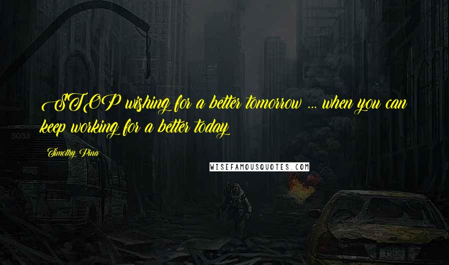 Timothy Pina Quotes: STOP wishing for a better tomorrow ... when you can keep working for a better today!