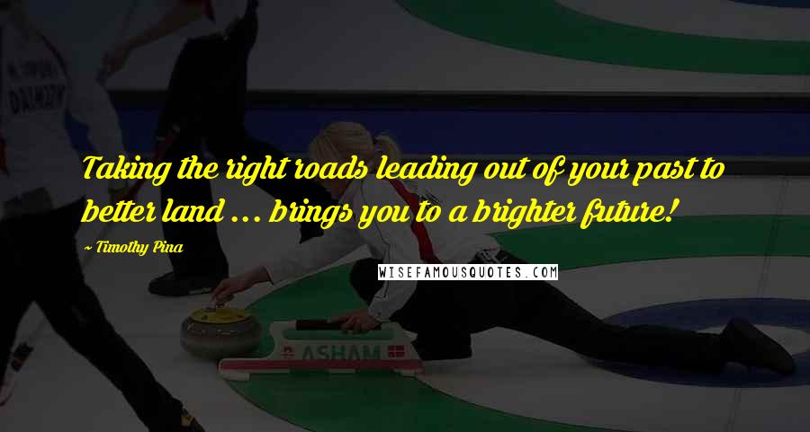 Timothy Pina Quotes: Taking the right roads leading out of your past to better land ... brings you to a brighter future!
