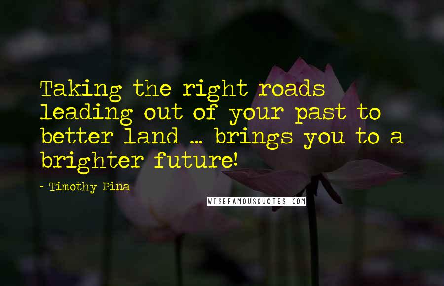 Timothy Pina Quotes: Taking the right roads leading out of your past to better land ... brings you to a brighter future!