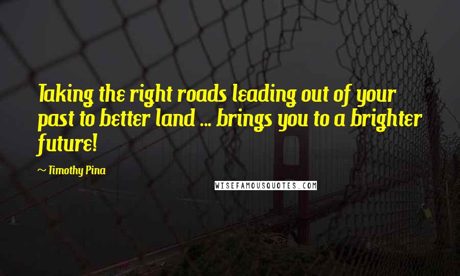 Timothy Pina Quotes: Taking the right roads leading out of your past to better land ... brings you to a brighter future!