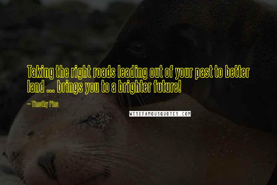 Timothy Pina Quotes: Taking the right roads leading out of your past to better land ... brings you to a brighter future!