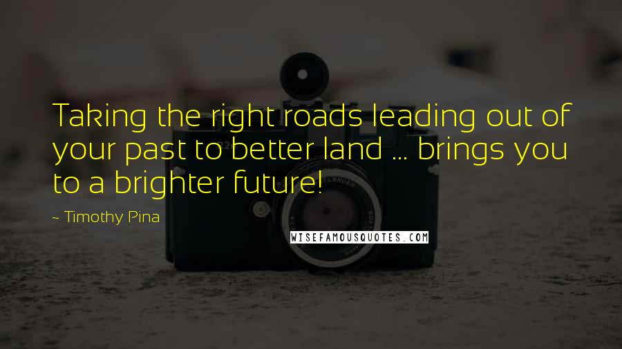 Timothy Pina Quotes: Taking the right roads leading out of your past to better land ... brings you to a brighter future!