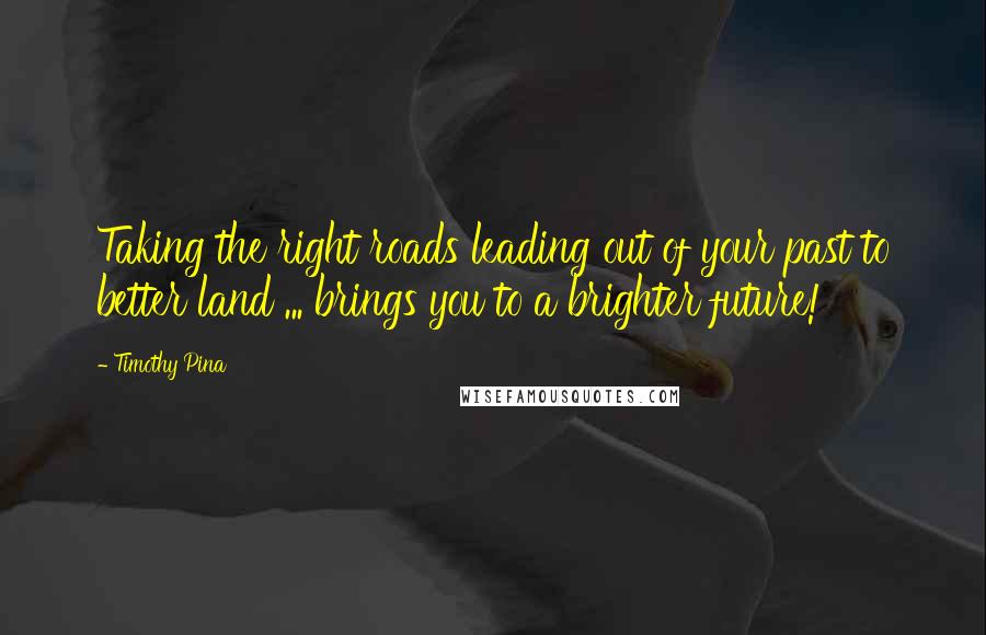 Timothy Pina Quotes: Taking the right roads leading out of your past to better land ... brings you to a brighter future!