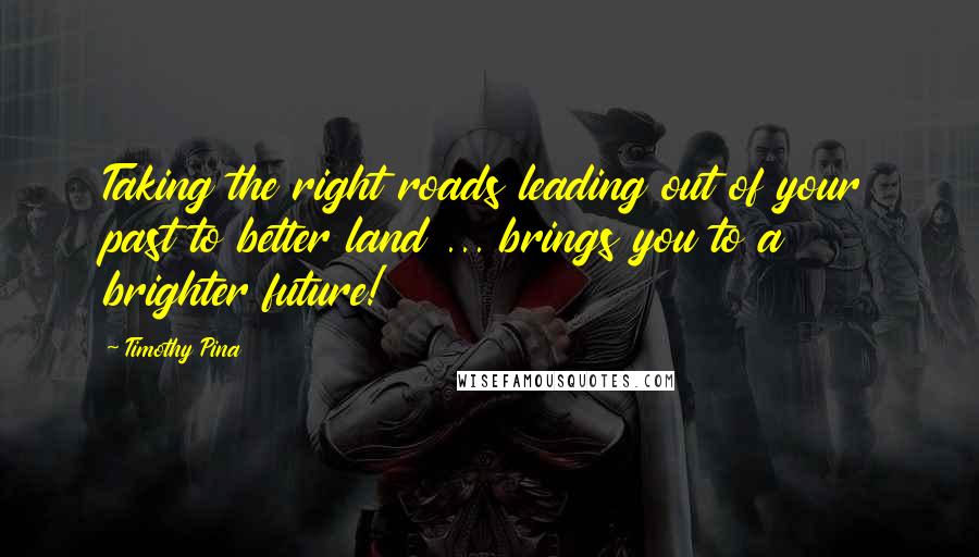Timothy Pina Quotes: Taking the right roads leading out of your past to better land ... brings you to a brighter future!