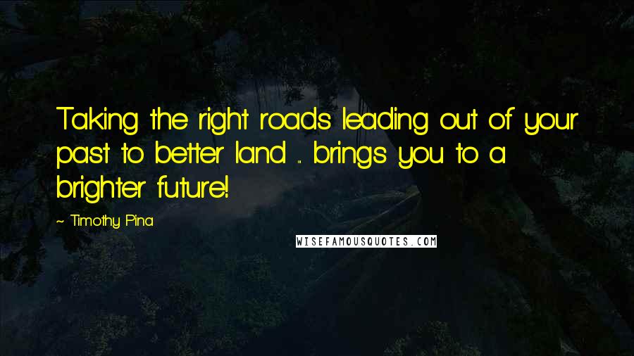 Timothy Pina Quotes: Taking the right roads leading out of your past to better land ... brings you to a brighter future!