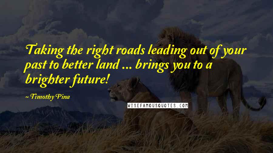 Timothy Pina Quotes: Taking the right roads leading out of your past to better land ... brings you to a brighter future!