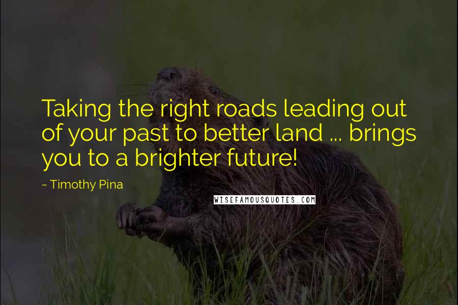 Timothy Pina Quotes: Taking the right roads leading out of your past to better land ... brings you to a brighter future!